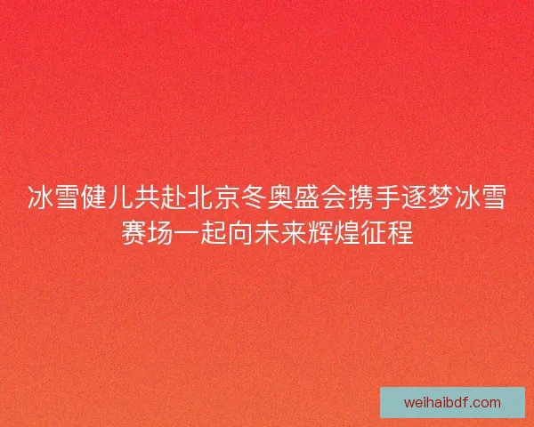 冰雪健儿共赴北京冬奥盛会携手逐梦冰雪赛场一起向未来辉煌征程