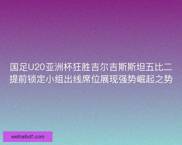 国足U20亚洲杯狂胜吉尔吉斯斯坦五比二提前锁定小组出线席位展现强势崛起之势