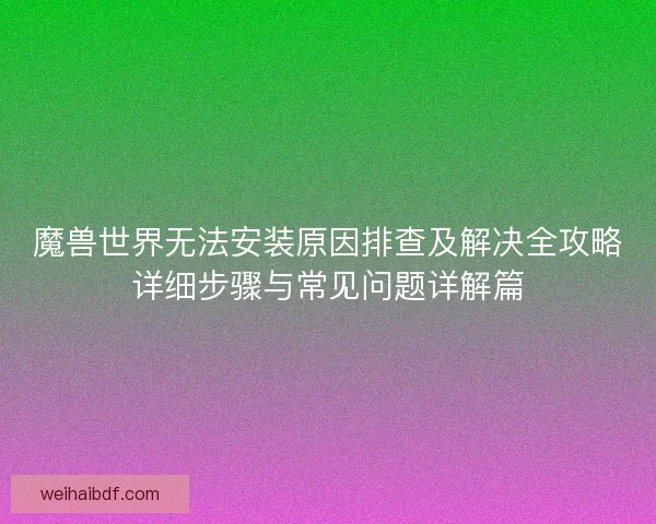 魔兽世界无法安装原因排查及解决全攻略详细步骤与常见问题详解篇