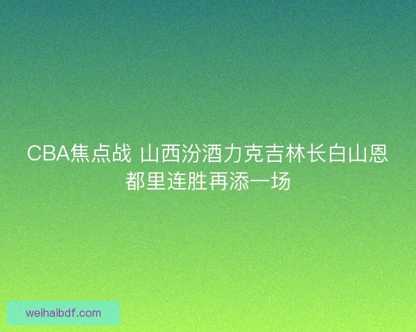 CBA焦点战 山西汾酒力克吉林长白山恩都里连胜再添一场