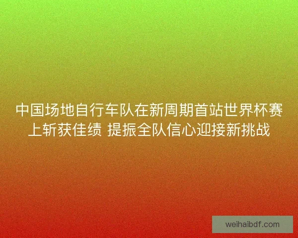 中国场地自行车队在新周期首站世界杯赛上斩获佳绩 提振全队信心迎接新挑战