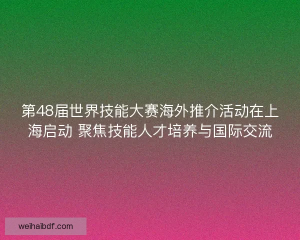 第48届世界技能大赛海外推介活动在上海启动 聚焦技能人才培养与国际交流