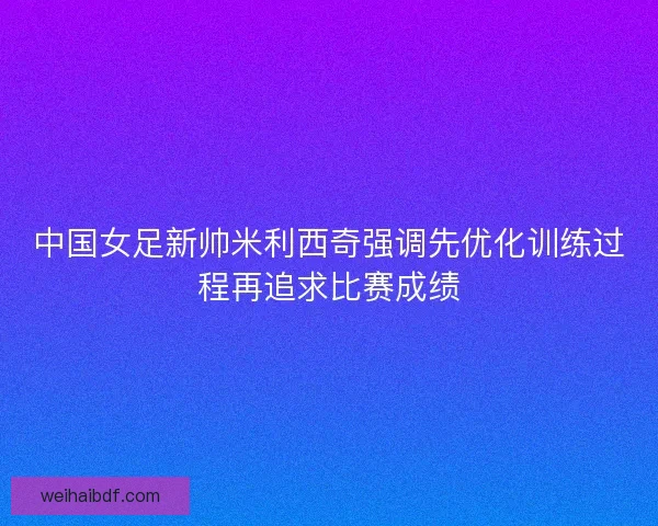 中国女足新帅米利西奇强调先优化训练过程再追求比赛成绩