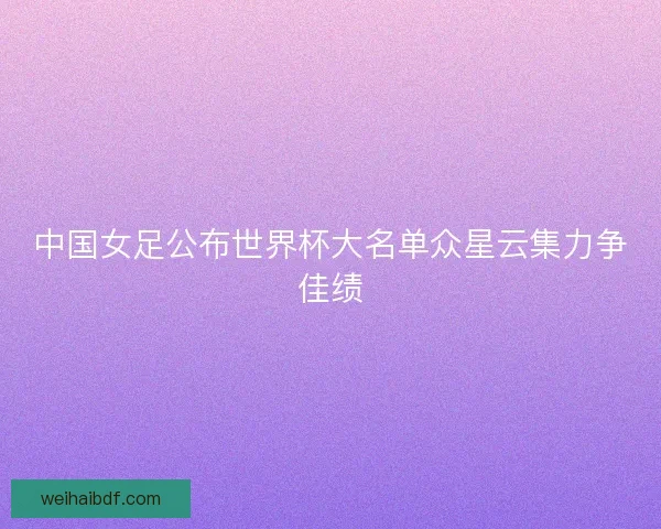 中国女足公布世界杯大名单众星云集力争佳绩