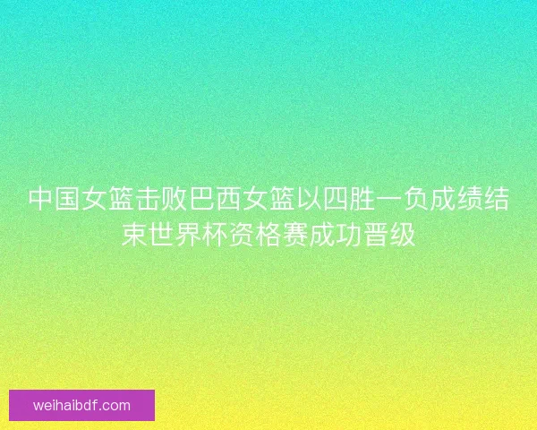中国女篮击败巴西女篮以四胜一负成绩结束世界杯资格赛成功晋级